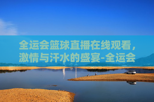 全运会篮球直播在线观看，激情与汗水的盛宴-全运会篮球直播在线观看广东女蓝对四川决赛