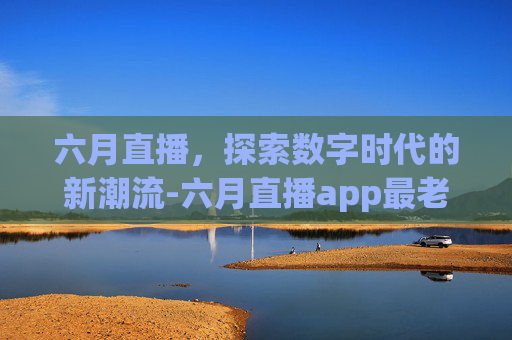 六月直播，探索数字时代的新潮流-六月直播app最老版本
