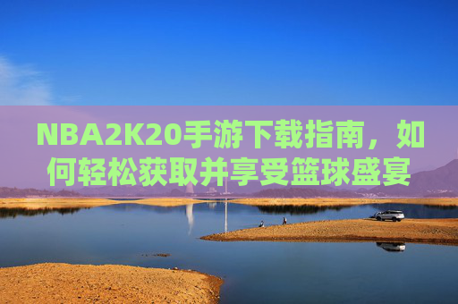 NBA2K20手游下载指南，如何轻松获取并享受篮球盛宴-nba2k20手游下载安卓正版