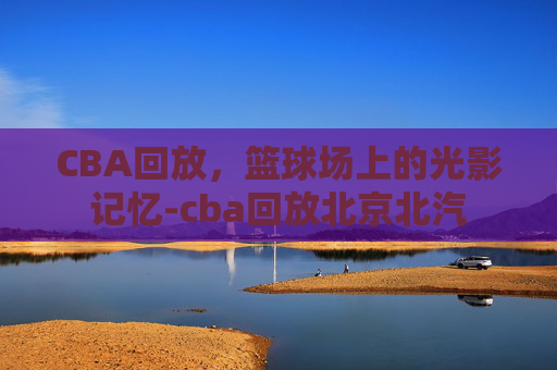 CBA回放，篮球场上的光影记忆-cba回放北京北汽
