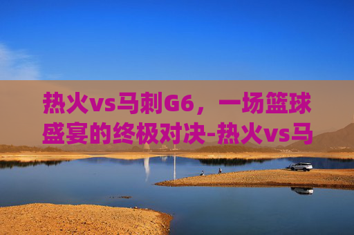 热火vs马刺G6，一场篮球盛宴的终极对决-热火vs马刺g6.facca.中国