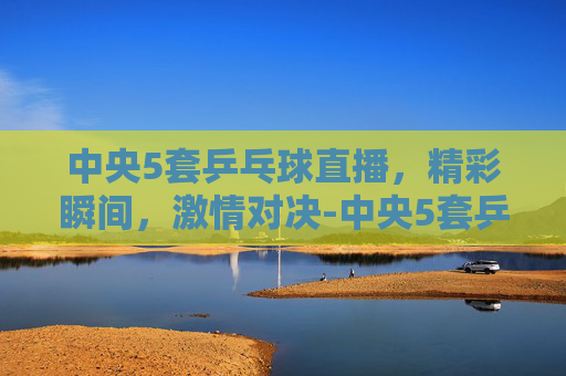 中央5套乒乓球直播，精彩瞬间，激情对决-中央5套乒乓球直播比赛