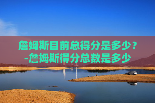 詹姆斯目前总得分是多少？-詹姆斯得分总数是多少