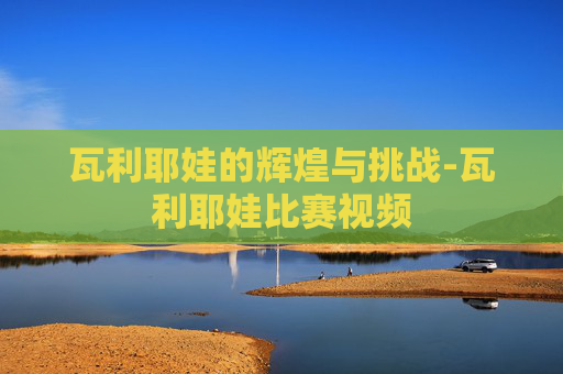 瓦利耶娃的辉煌与挑战-瓦利耶娃比赛视频
