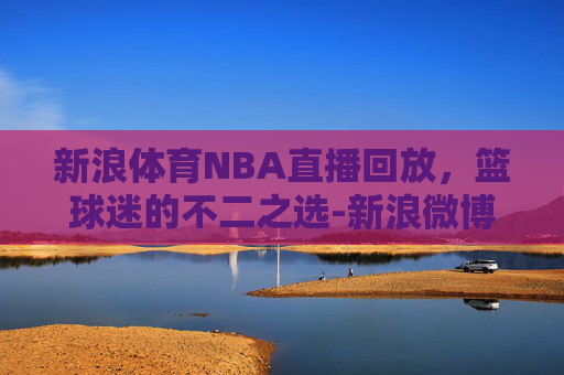 新浪体育NBA直播回放，篮球迷的不二之选-新浪微博nba直播回放怎么看