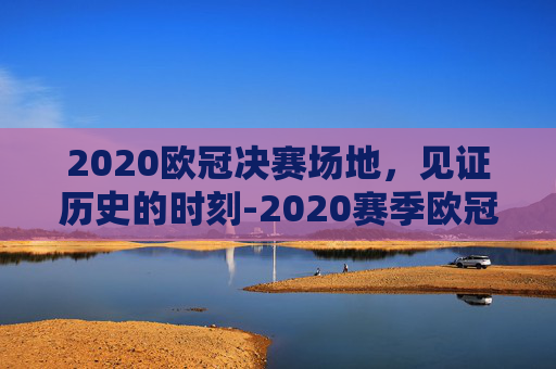2020欧冠决赛场地，见证历史的时刻-2020赛季欧冠决赛球场