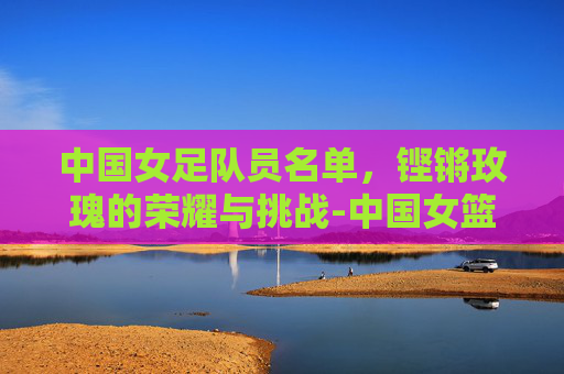 中国女足队员名单，铿锵玫瑰的荣耀与挑战-中国女篮队员名单