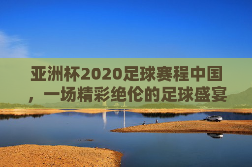 亚洲杯2020足球赛程中国，一场精彩绝伦的足球盛宴-亚洲杯足球2020赛程表