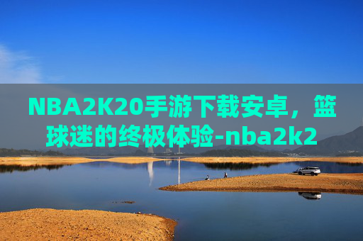 NBA2K20手游下载安卓，篮球迷的终极体验-nba2k20手游下载安卓mod