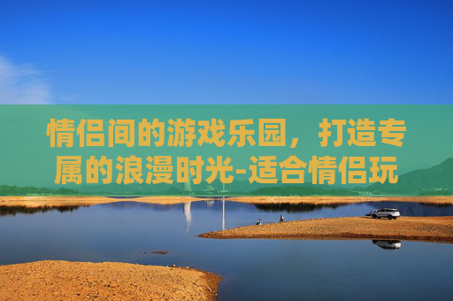 情侣间的游戏乐园，打造专属的浪漫时光-适合情侣玩的手游
