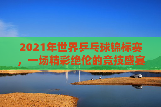 2021年世界乒乓球锦标赛，一场精彩绝伦的竞技盛宴-2021年世界乒乓球锦标赛女单颁奖仪式
