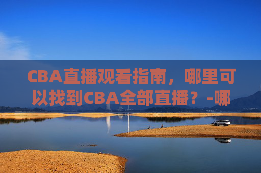 CBA直播观看指南，哪里可以找到CBA全部直播？-哪里可以看cba直播?