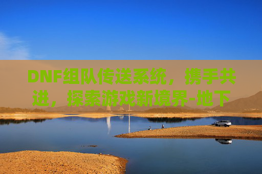 DNF组队传送系统，携手共进，探索游戏新境界-地下城组队传送