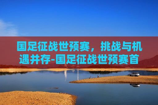 国足征战世预赛，挑战与机遇并存-国足征战世预赛首发