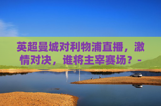 英超曼城对利物浦直播，激情对决，谁将主宰赛场？-英超曼城对利物浦直播视频