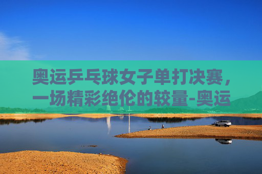 奥运乒乓球女子单打决赛，一场精彩绝伦的较量-奥运会女子乒乓单打决赛