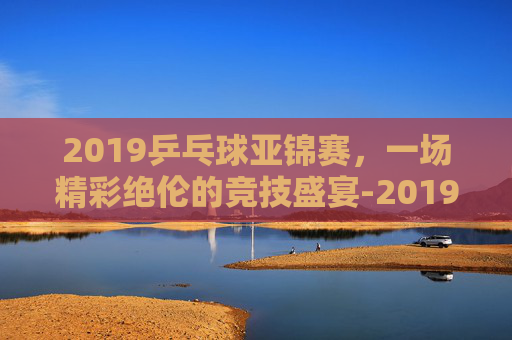 2019乒乓球亚锦赛，一场精彩绝伦的竞技盛宴-2019乒乓球亚锦赛女单