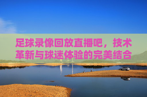 足球录像回放直播吧，技术革新与球迷体验的完美结合-足球录像回放直播吧免费观看