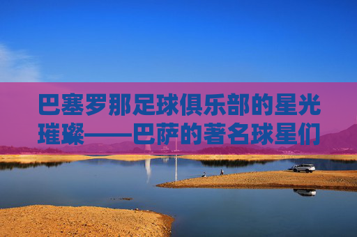 巴塞罗那足球俱乐部的星光璀璨——巴萨的著名球星们-巴萨有哪些著名球星球员