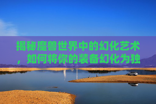 揭秘魔兽世界中的幻化艺术，如何将你的装备幻化为独一无二的外观-wow如何幻化
