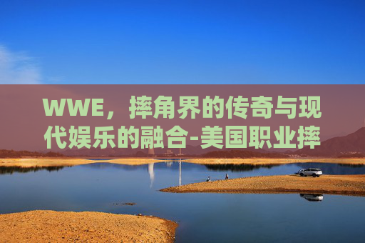 WWE，摔角界的传奇与现代娱乐的融合-美国职业摔角wwe哪里看