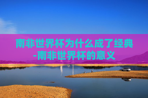 南非世界杯为什么成了经典-南非世界杯的意义