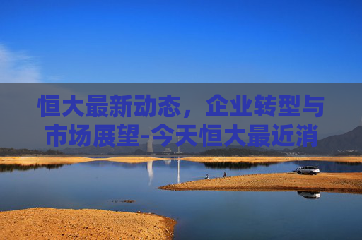 恒大最新动态，企业转型与市场展望-今天恒大最近消息