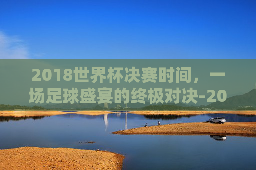 2018世界杯决赛时间，一场足球盛宴的终极对决-2018世界杯决赛时间表