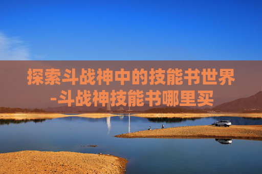 探索斗战神中的技能书世界-斗战神技能书哪里买