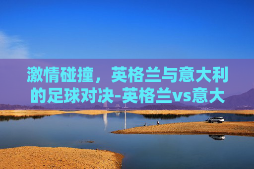 激情碰撞，英格兰与意大利的足球对决-英格兰vs意大利的比分