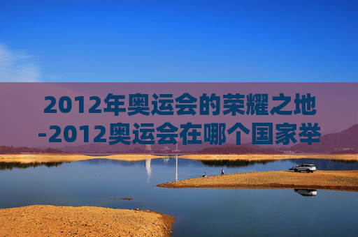 2012年奥运会的荣耀之地-2012奥运会在哪个国家举行