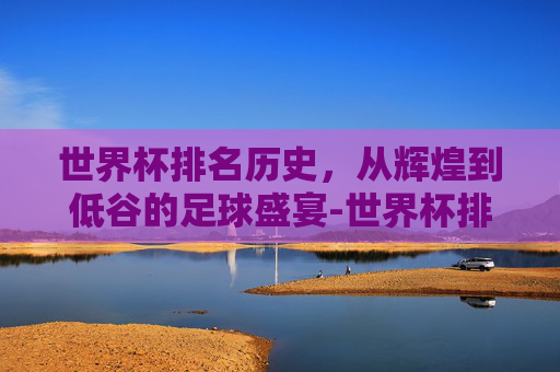 世界杯排名历史，从辉煌到低谷的足球盛宴-世界杯排名历史第一