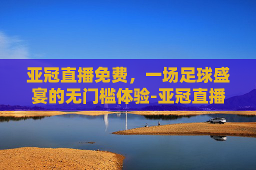 亚冠直播免费，一场足球盛宴的无门槛体验-亚冠直播免费观看上海申花