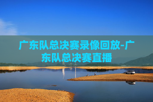 广东队总决赛录像回放-广东队总决赛直播