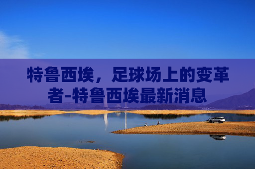 特鲁西埃，足球场上的变革者-特鲁西埃最新消息
