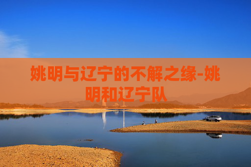 姚明与辽宁的不解之缘-姚明和辽宁队