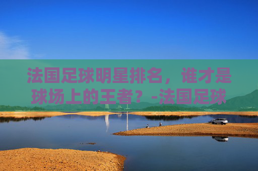 法国足球明星排名，谁才是球场上的王者？-法国足球明星排名前十名