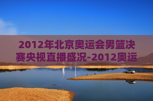 2012年北京奥运会男篮决赛央视直播盛况-2012奥运男篮决赛cctv