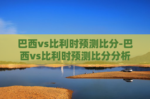 巴西vs比利时预测比分-巴西vs比利时预测比分分析