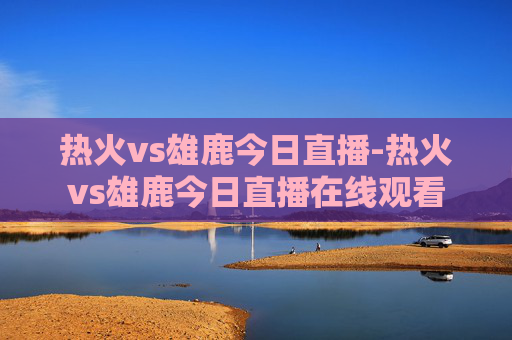 热火vs雄鹿今日直播-热火vs雄鹿今日直播在线观看