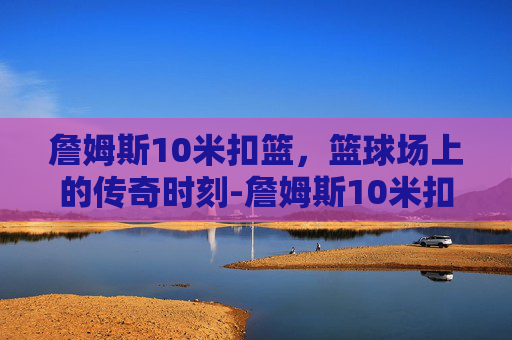 詹姆斯10米扣篮，篮球场上的传奇时刻-詹姆斯10米扣篮视频