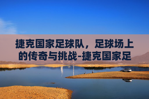捷克国家足球队，足球场上的传奇与挑战-捷克国家足球队身价