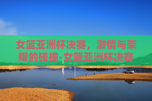 女篮亚洲杯决赛，激情与荣耀的碰撞-女篮亚洲杯决赛录像回放