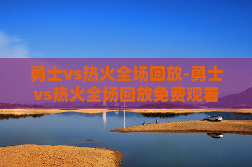 勇士vs热火全场回放-勇士vs热火全场回放免费观看