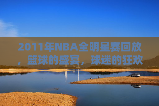 2011年NBA全明星赛回放，篮球的盛宴，球迷的狂欢-