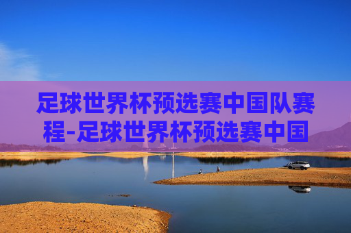 足球世界杯预选赛中国队赛程-足球世界杯预选赛中国队赛程表