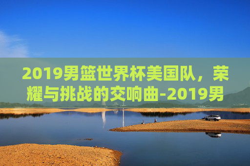 2019男篮世界杯美国队，荣耀与挑战的交响曲-2019男篮世界杯美国队输给了哪个队