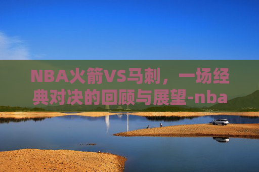 NBA火箭VS马刺，一场经典对决的回顾与展望-nba火箭vs马刺回放