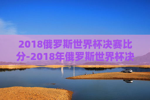2018俄罗斯世界杯决赛比分-2018年俄罗斯世界杯决赛的票价分别为一等席990美元