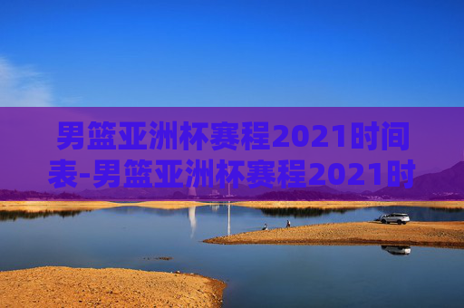 男篮亚洲杯赛程2021时间表-男篮亚洲杯赛程2021时间表格